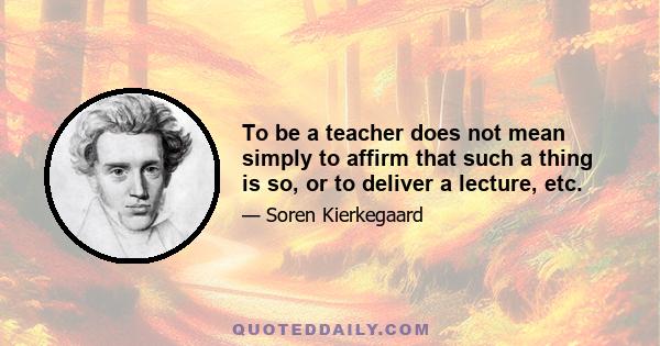 To be a teacher does not mean simply to affirm that such a thing is so, or to deliver a lecture, etc.