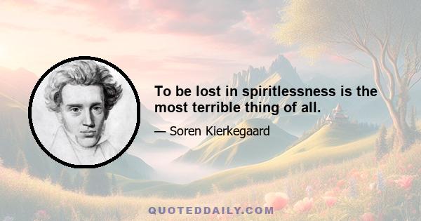 To be lost in spiritlessness is the most terrible thing of all.