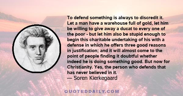 To defend something is always to discredit it. Let a man have a warehouse full of gold, let him be willing to give away a ducat to every one of the poor - but let him also be stupid enough to begin this charitable