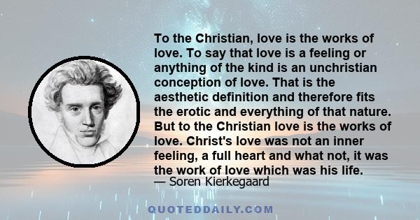 To the Christian, love is the works of love. To say that love is a feeling or anything of the kind is an unchristian conception of love. That is the aesthetic definition and therefore fits the erotic and everything of