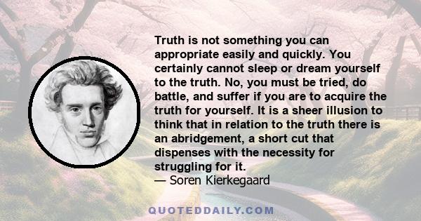 Truth is not something you can appropriate easily and quickly. You certainly cannot sleep or dream yourself to the truth. No, you must be tried, do battle, and suffer if you are to acquire the truth for yourself. It is