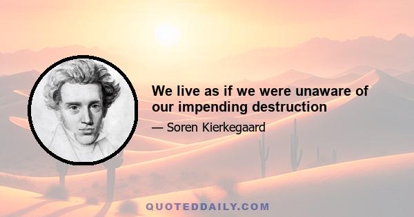 We live as if we were unaware of our impending destruction