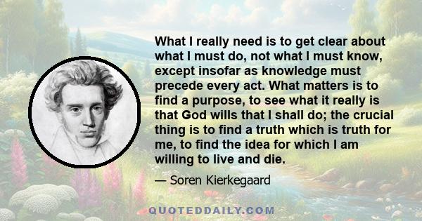 What I really need is to get clear about what I must do, not what I must know, except insofar as knowledge must precede every act. What matters is to find a purpose, to see what it really is that God wills that I shall