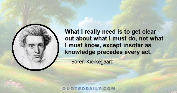 What I really need is to get clear out about what I must do, not what I must know, except insofar as knowledge precedes every act.