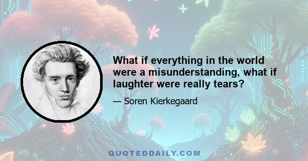 What if everything in the world were a misunderstanding, what if laughter were really tears?