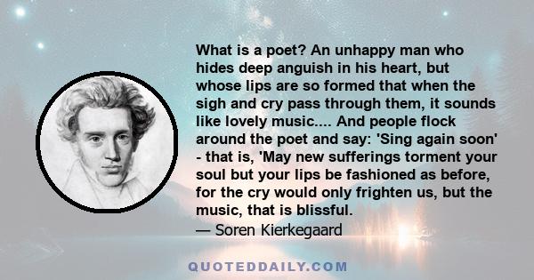 What is a poet? An unhappy man who hides deep anguish in his heart, but whose lips are so formed that when the sigh and cry pass through them, it sounds like lovely music.... And people flock around the poet and say: