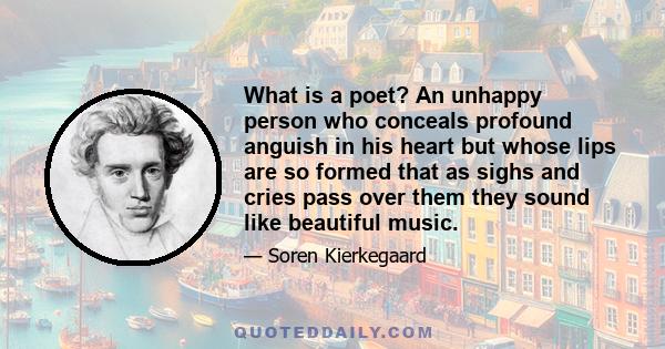 What is a poet? An unhappy person who conceals profound anguish in his heart but whose lips are so formed that as sighs and cries pass over them they sound like beautiful music.