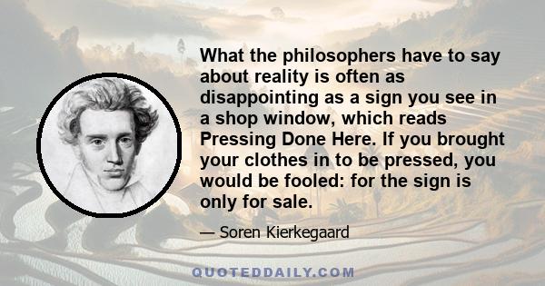 What the philosophers have to say about reality is often as disappointing as a sign you see in a shop window, which reads Pressing Done Here. If you brought your clothes in to be pressed, you would be fooled: for the