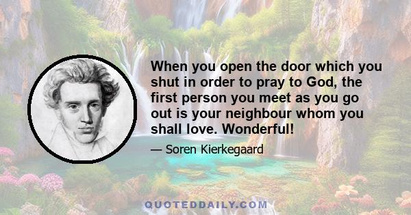 When you open the door which you shut in order to pray to God, the first person you meet as you go out is your neighbour whom you shall love. Wonderful!