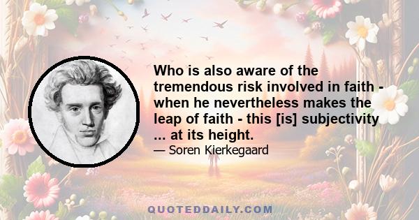 Who is also aware of the tremendous risk involved in faith - when he nevertheless makes the leap of faith - this [is] subjectivity ... at its height.