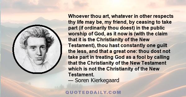 Whoever thou art, whatever in other respects thy life may be, my friend, by ceasing to take part (if ordinarily thou doest) in the public worship of God, as it now is (with the claim that it is the Christianity of the