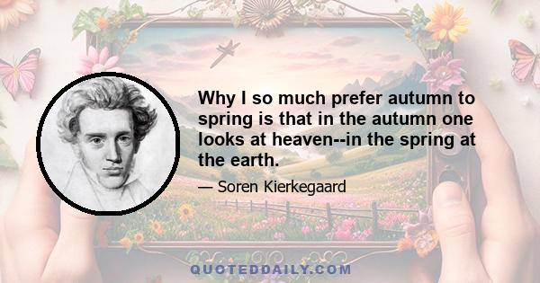 Why I so much prefer autumn to spring is that in the autumn one looks at heaven--in the spring at the earth.