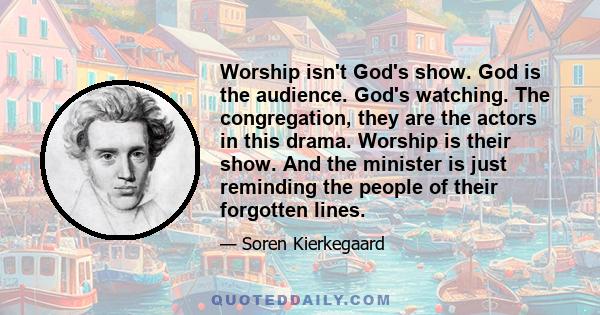 Worship isn't God's show. God is the audience. God's watching. The congregation, they are the actors in this drama. Worship is their show. And the minister is just reminding the people of their forgotten lines.