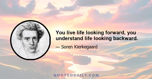 You live life looking forward, you understand life looking backward.