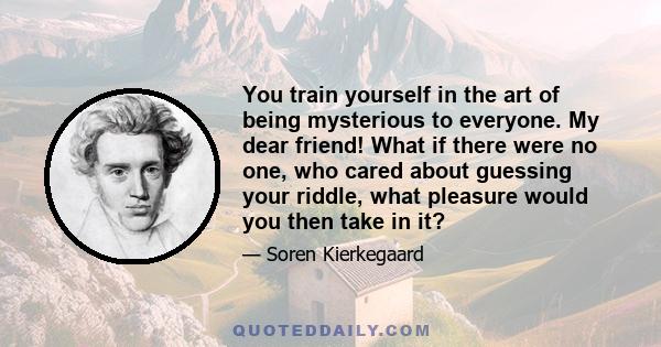 You train yourself in the art of being mysterious to everyone. My dear friend! What if there were no one, who cared about guessing your riddle, what pleasure would you then take in it?