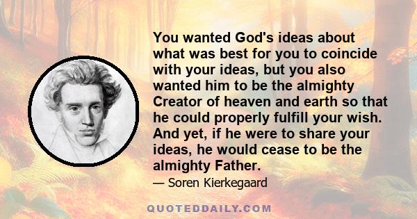 You wanted God's ideas about what was best for you to coincide with your ideas, but you also wanted him to be the almighty Creator of heaven and earth so that he could properly fulfill your wish. And yet, if he were to