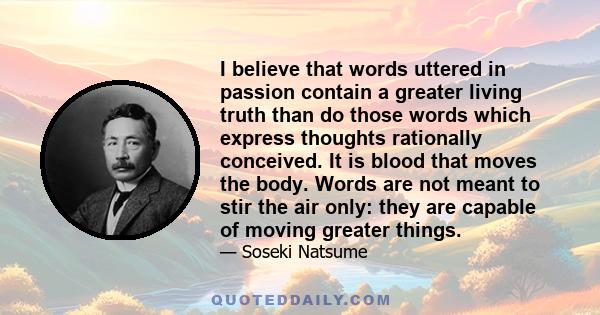 I believe that words uttered in passion contain a greater living truth than do those words which express thoughts rationally conceived. It is blood that moves the body. Words are not meant to stir the air only: they are 