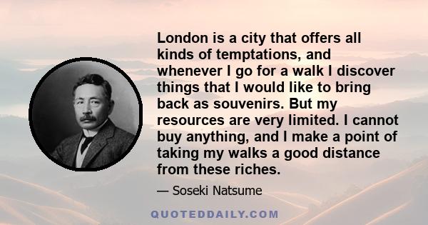 London is a city that offers all kinds of temptations, and whenever I go for a walk I discover things that I would like to bring back as souvenirs. But my resources are very limited. I cannot buy anything, and I make a