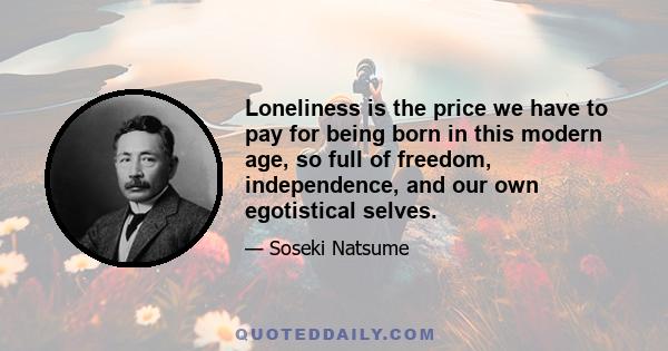 Loneliness is the price we have to pay for being born in this modern age, so full of freedom, independence, and our own egotistical selves.