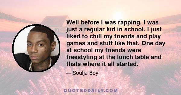 Well before I was rapping. I was just a regular kid in school. I just liked to chill my friends and play games and stuff like that. One day at school my friends were freestyling at the lunch table and thats where it all 