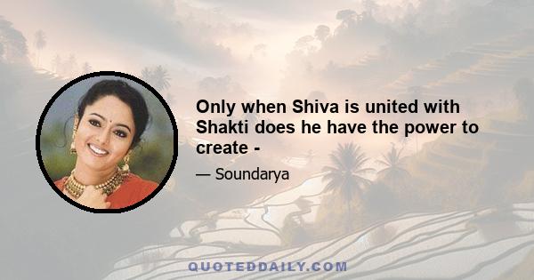 Only when Shiva is united with Shakti does he have the power to create -