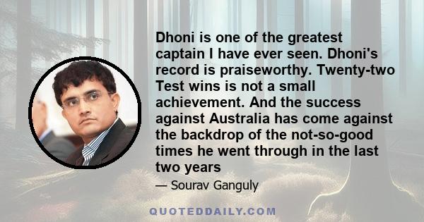 Dhoni is one of the greatest captain I have ever seen. Dhoni's record is praiseworthy. Twenty-two Test wins is not a small achievement. And the success against Australia has come against the backdrop of the not-so-good