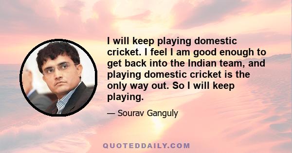 I will keep playing domestic cricket. I feel I am good enough to get back into the Indian team, and playing domestic cricket is the only way out. So I will keep playing.