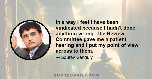 In a way I feel I have been vindicated because I hadn't done anything wrong. The Review Committee gave me a patient hearing and I put my point of view across to them.