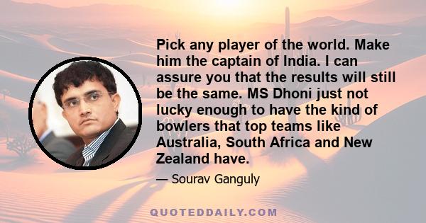 Pick any player of the world. Make him the captain of India. I can assure you that the results will still be the same. MS Dhoni just not lucky enough to have the kind of bowlers that top teams like Australia, South