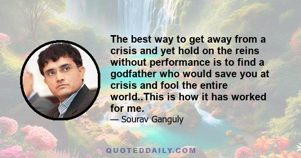 The best way to get away from a crisis and yet hold on the reins without performance is to find a godfather who would save you at crisis and fool the entire world..This is how it has worked for me.