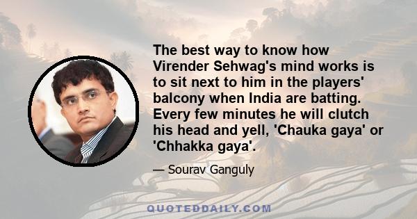 The best way to know how Virender Sehwag's mind works is to sit next to him in the players' balcony when India are batting. Every few minutes he will clutch his head and yell, 'Chauka gaya' or 'Chhakka gaya'.