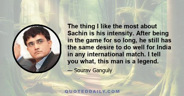 The thing I like the most about Sachin is his intensity. After being in the game for so long, he still has the same desire to do well for India in any international match. I tell you what, this man is a legend.