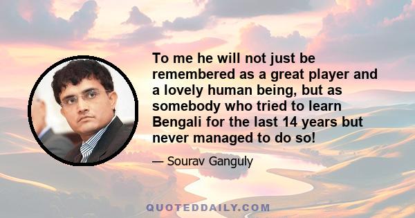 To me he will not just be remembered as a great player and a lovely human being, but as somebody who tried to learn Bengali for the last 14 years but never managed to do so!