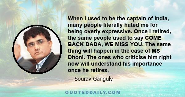 When I used to be the captain of India, many people literally hated me for being overly expressive. Once I retired, the same people used to say COME BACK DADA, WE MISS YOU. The same thing will happen in the case of MS