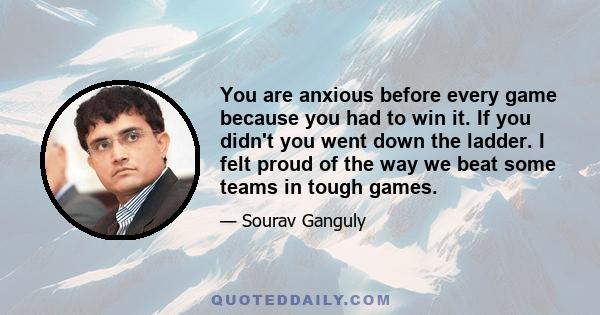 You are anxious before every game because you had to win it. If you didn't you went down the ladder. I felt proud of the way we beat some teams in tough games.