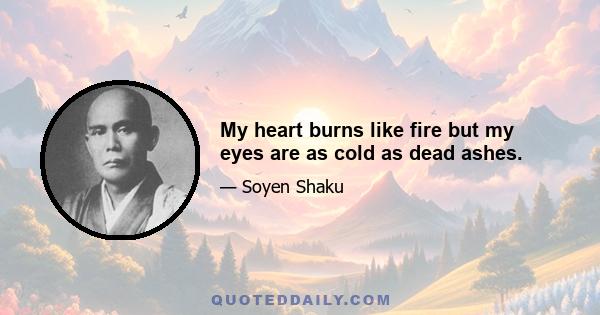 My heart burns like fire but my eyes are as cold as dead ashes.