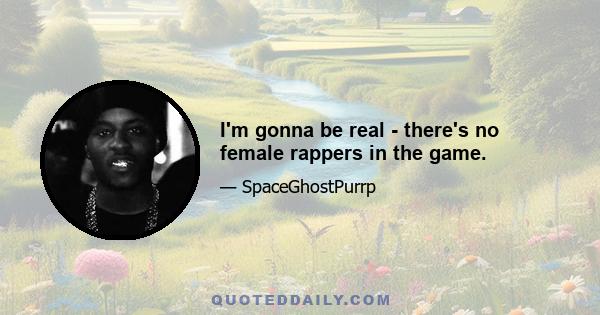 I'm gonna be real - there's no female rappers in the game.