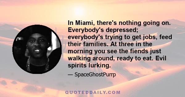 In Miami, there's nothing going on. Everybody's depressed; everybody's trying to get jobs, feed their families. At three in the morning you see the fiends just walking around, ready to eat. Evil spirits lurking.