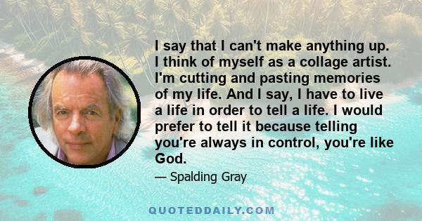 I say that I can't make anything up. I think of myself as a collage artist. I'm cutting and pasting memories of my life. And I say, I have to live a life in order to tell a life. I would prefer to tell it because