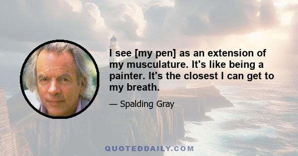 I see [my pen] as an extension of my musculature. It's like being a painter. It's the closest I can get to my breath.