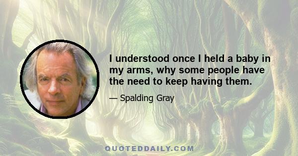 I understood once I held a baby in my arms, why some people have the need to keep having them.