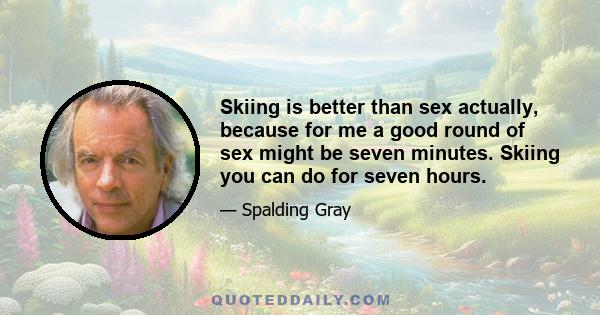 Skiing is better than sex actually, because for me a good round of sex might be seven minutes. Skiing you can do for seven hours.