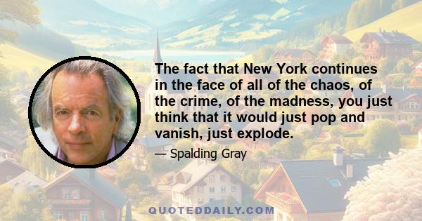 The fact that New York continues in the face of all of the chaos, of the crime, of the madness, you just think that it would just pop and vanish, just explode.