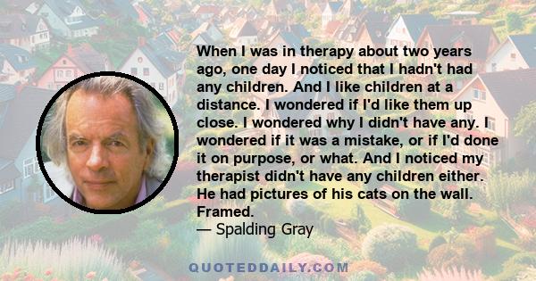 When I was in therapy about two years ago, one day I noticed that I hadn't had any children. And I like children at a distance. I wondered if I'd like them up close. I wondered why I didn't have any. I wondered if it