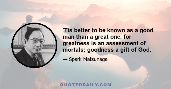 'Tis better to be known as a good man than a great one, for greatness is an assessment of mortals; goodness a gift of God.