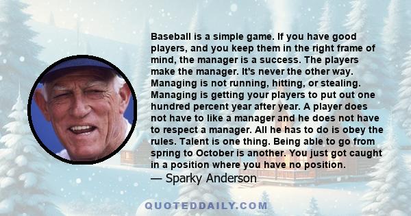 Baseball is a simple game. If you have good players, and you keep them in the right frame of mind, the manager is a success. The players make the manager. It's never the other way. Managing is not running, hitting, or