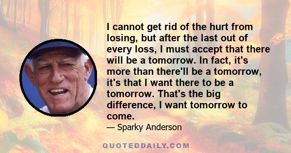 I cannot get rid of the hurt from losing, but after the last out of every loss, I must accept that there will be a tomorrow. In fact, it's more than there'll be a tomorrow, it's that I want there to be a tomorrow.