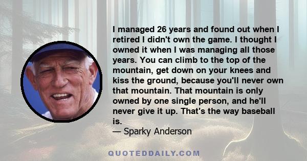 I managed 26 years and found out when I retired I didn't own the game. I thought I owned it when I was managing all those years. You can climb to the top of the mountain, get down on your knees and kiss the ground,