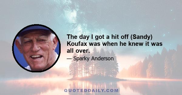 The day I got a hit off (Sandy) Koufax was when he knew it was all over.