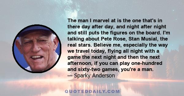 The man I marvel at is the one that's in there day after day, and night after night and still puts the figures on the board. I'm talking about Pete Rose, Stan Musial, the real stars. Believe me, especially the way we